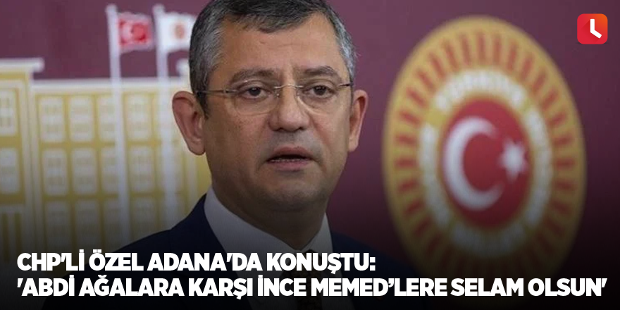 CHP'li Özel Adana'da konuştu: 'Abdi Ağalara karşı İnce Memed’lere selam olsun'