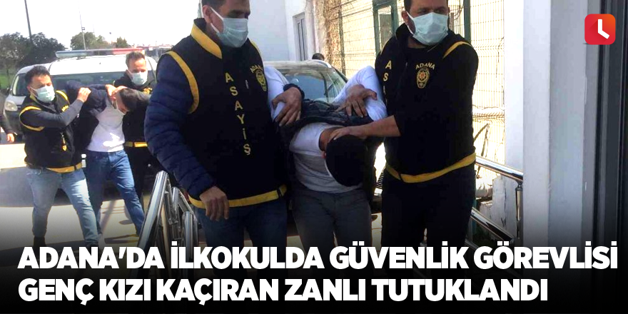 Adana'da ilkokulda güvenlik görevlisi genç kızı kaçıran zanlı tutuklandı