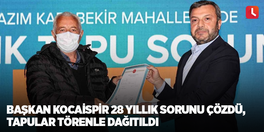 Başkan Kocaispir 28 yıllık sorunu çözdü, tapular törenle dağıtıldı