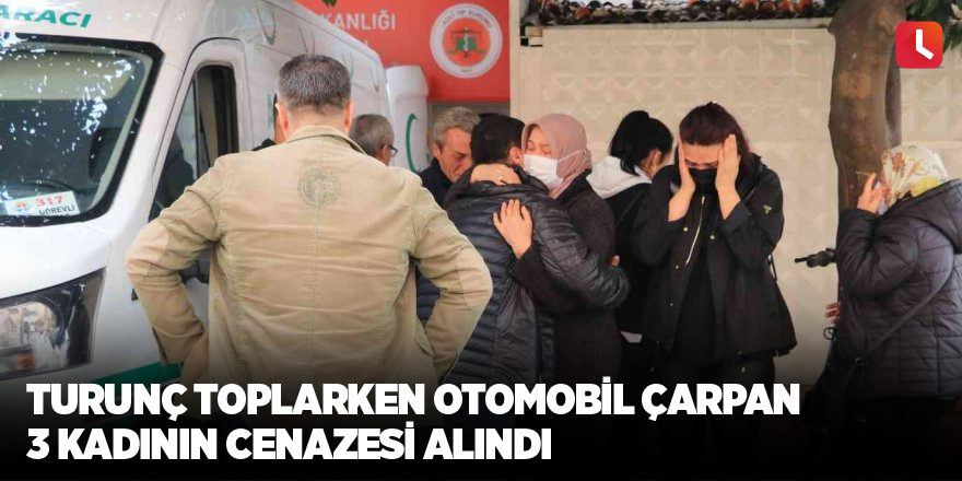 Turunç toplarken otomobil çarpan 3 kadının cenazesi alındı