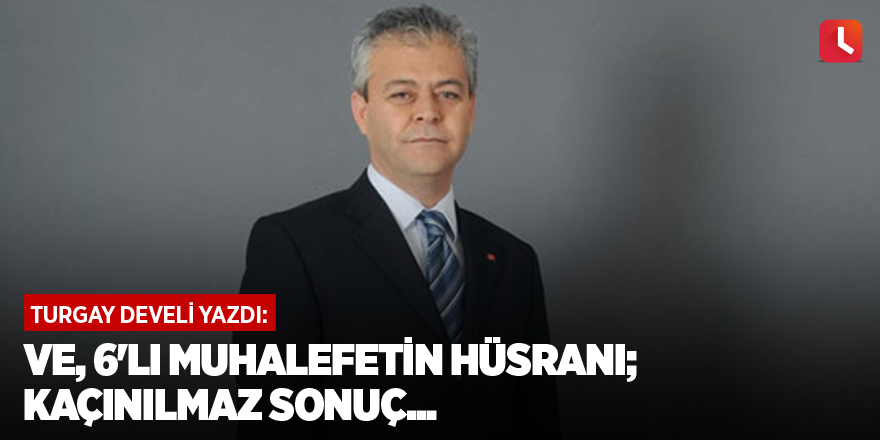 Ve, 6'lı muhalefetin hüsranı; kaçınılmaz sonuç...