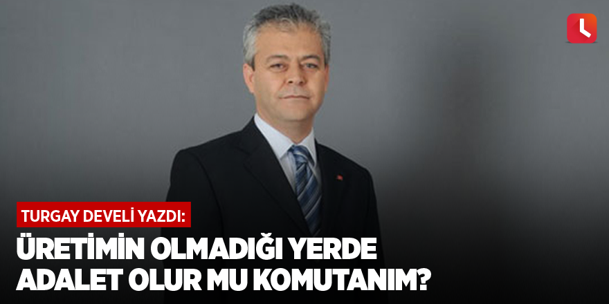 Üretimin olmadığı yerde adalet olur mu komutanım?