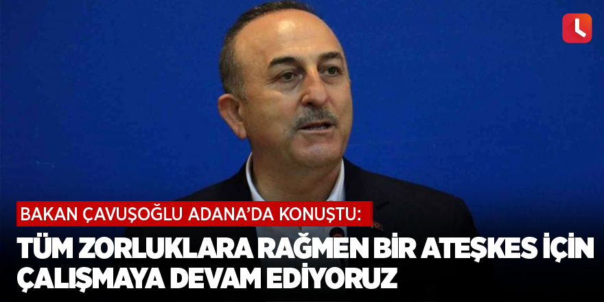 Bakan Çavuşoğlu: Tüm zorluklara rağmen bir ateşkes için çalışmaya devam ediyoruz