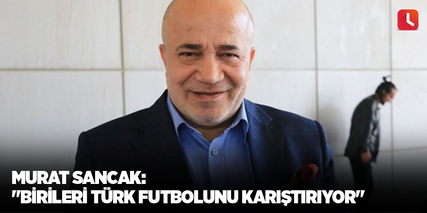 Murat Sancak: "Birileri Türk futbolunu karıştırıyor"