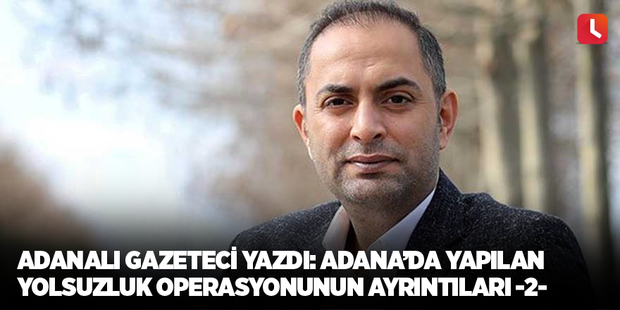 Adanalı gazeteci yazdı: Adana’da yapılan yolsuzluk operasyonunun ayrıntıları -2-