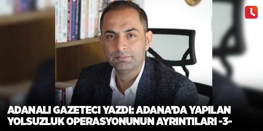 Adanalı gazeteci yazdı: Adana’da yapılan yolsuzluk operasyonunun ayrıntıları -3-