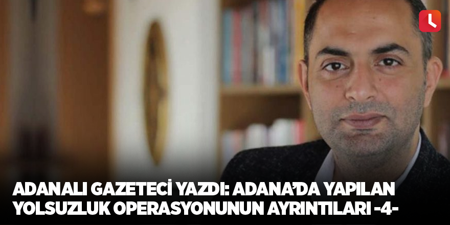 Adanalı gazeteci yazdı: Adana’da yapılan yolsuzluk operasyonunun ayrıntıları -4-