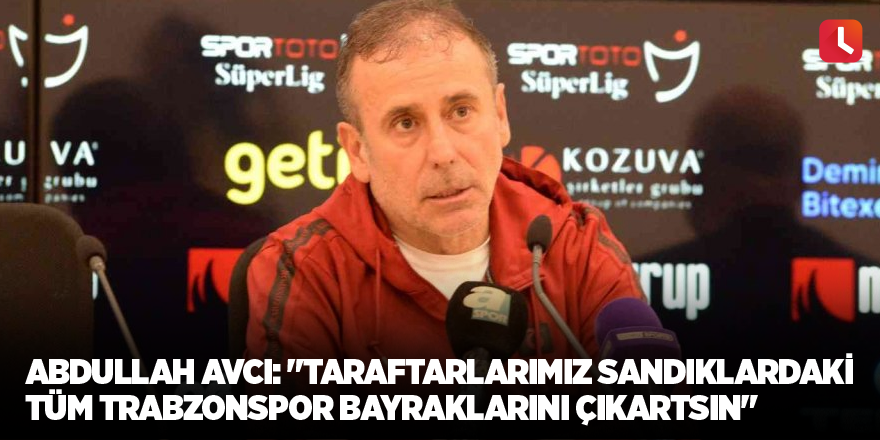 Abdullah Avcı: "Taraftarlarımız sandıklardaki tüm Trabzonspor bayraklarını çıkartsın"