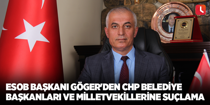 ESOB Başkanı Göger'den CHP belediye başkanları ve milletvekillerine suçlama