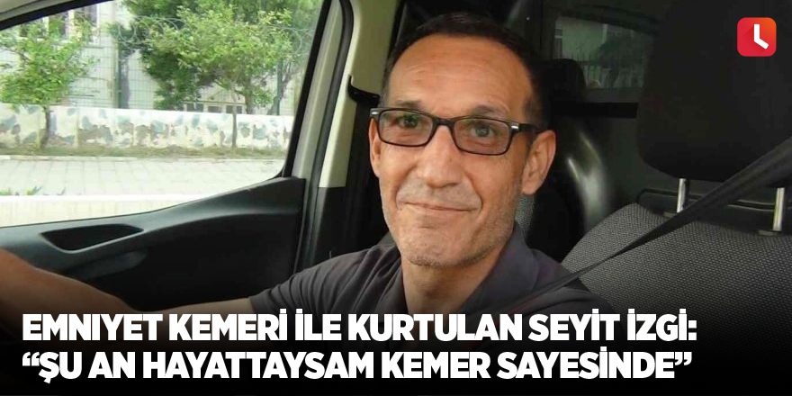 Emniyet kemeri ile hayatı kurtulan Seyit İzgi: “Şu an hayattaysam kemer sayesinde”