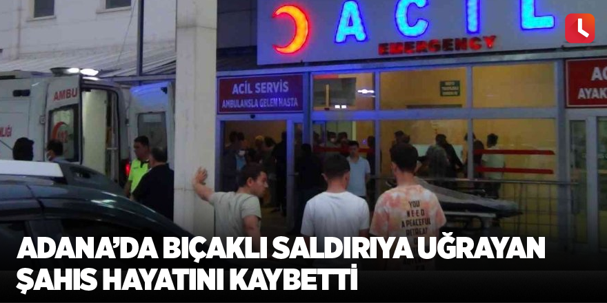 Adana’da bıçaklı saldırıya uğrayan şahıs hayatını kaybetti