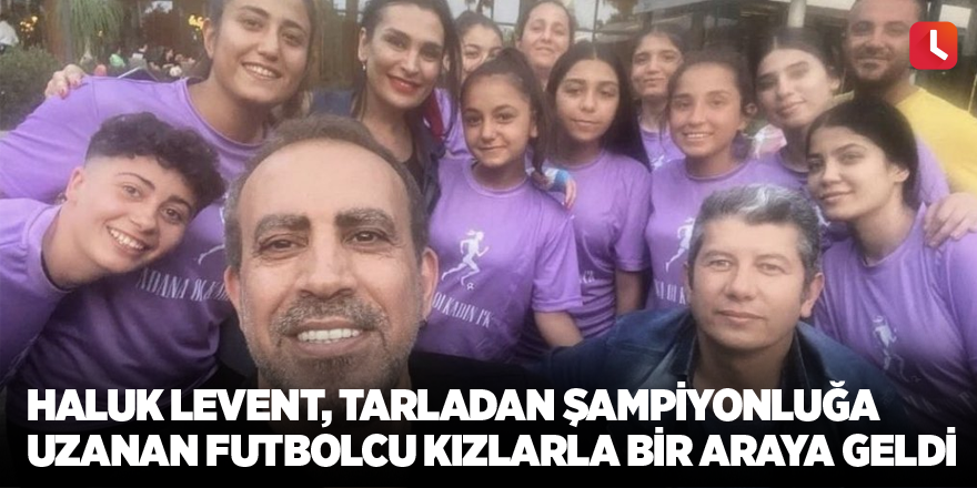 Haluk Levent, tarladan şampiyonluğa uzanan futbolcu kızlarla bir araya geldi