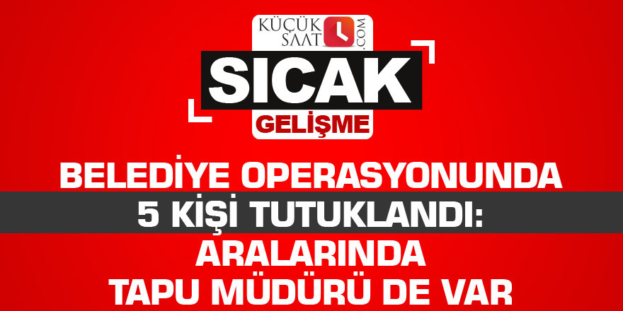 Belediye operasyonunda 5 kişi tutuklandı: Aralarında tapu müdürü de var