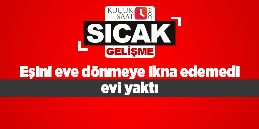 Eşini eve dönmeye ikna edemedi evi yaktı