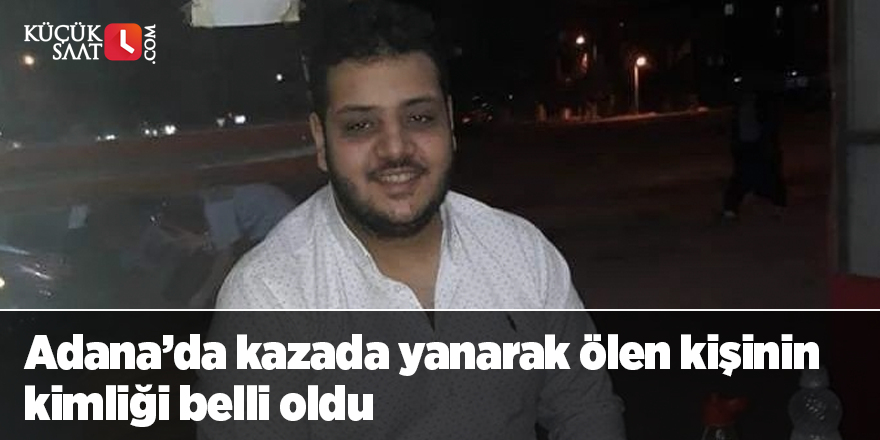 Adana’da kazada yanarak ölen kişinin kimliği belli oldu