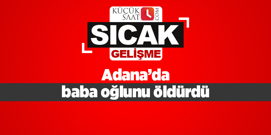 Adana’da baba oğlunu öldürdü