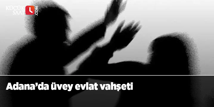 Adana’da üvey evlat vahşeti