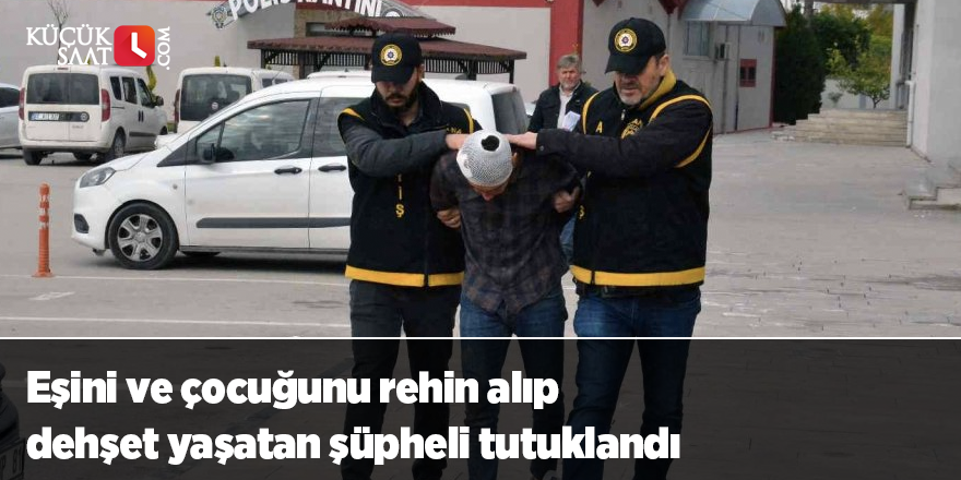 Eşini ve çocuğunu rehin alıp dehşet yaşatan şüpheli tutuklandı