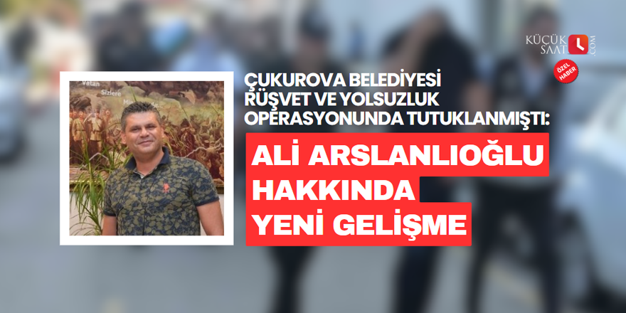 Çukurova Belediyesi rüşvet ve yolsuzluk operasyonunda tutuklanmıştı: Ali Arslanlıoğlu hakkında yeni gelişme