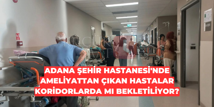 Adana Şehir Hastanesi'nde ameliyattan çıkan hastalar koridorlarda mı bekletiliyor?