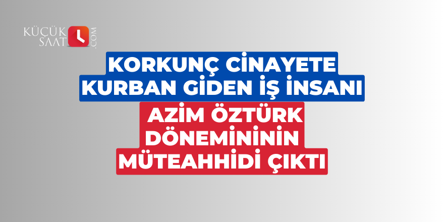 Korkunç cinayete kurban giden iş insanı Azim Öztürk dönemininin müteahhidi çıktı