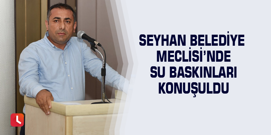 Seyhan Belediye Meclisi’nde su baskınları konuşuldu