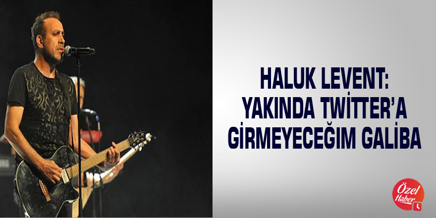 Haluk Levent: Yakında Twitter’a girmeyeceğim galiba