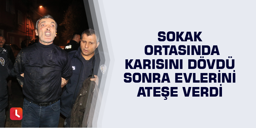 Sokak ortasında karısını dövdü sonra evlerini ateşe verdi