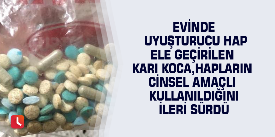 Evinde uyuşturucu hap ele geçirilen karı koca, hapların cinsel amaçlı kullanıldığını ileri sürdü