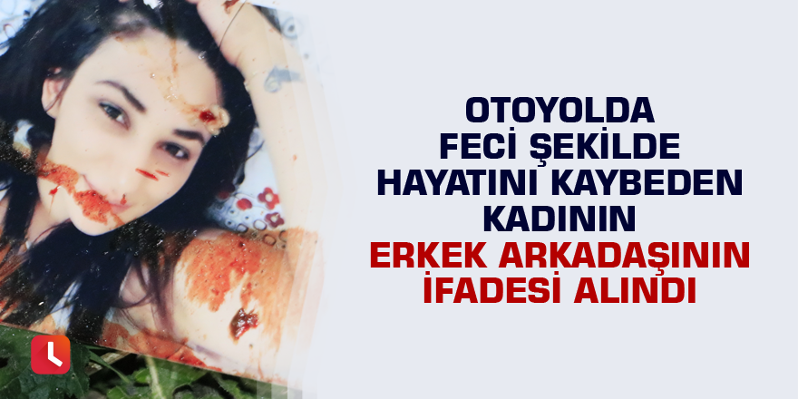 Otoyolda feci şekilde hayatını kaybeden kadının erkek arkadaşının ifadesi alındı