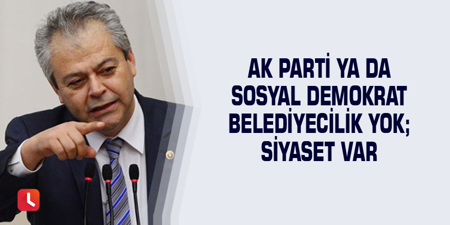 Ak Parti ya da Sosyal Demokrat Belediyecilik Yok; Siyaset Var