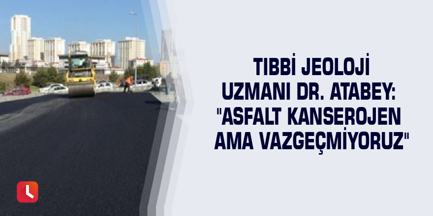 Tıbbi Jeoloji Uzmanı Dr. Atabey: "Asfalt kanserojen ama vazgeçmiyoruz"