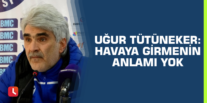 Uğur Tütüneker: “Havaya girmenin anlamı yok”