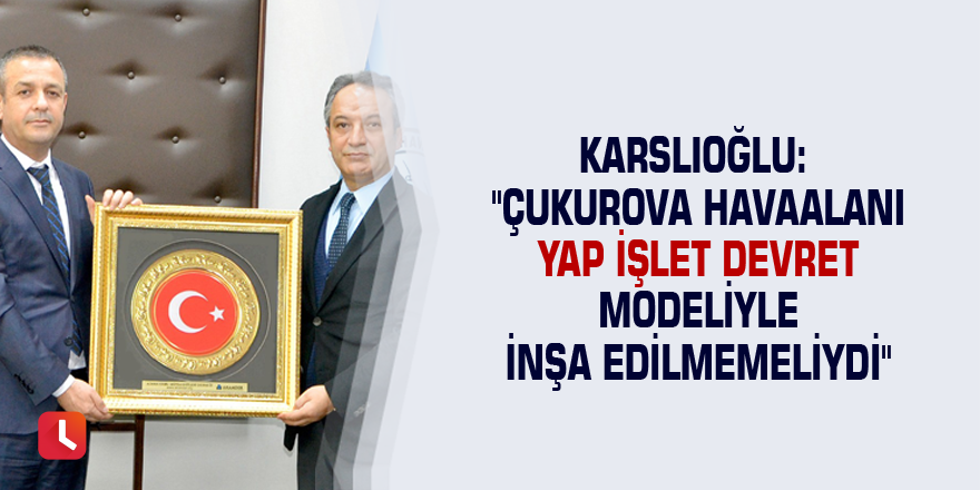 Karslıoğlu: "Çukurova Havaalanı yap işlet devret modeliyle inşa edilmemeliydi"