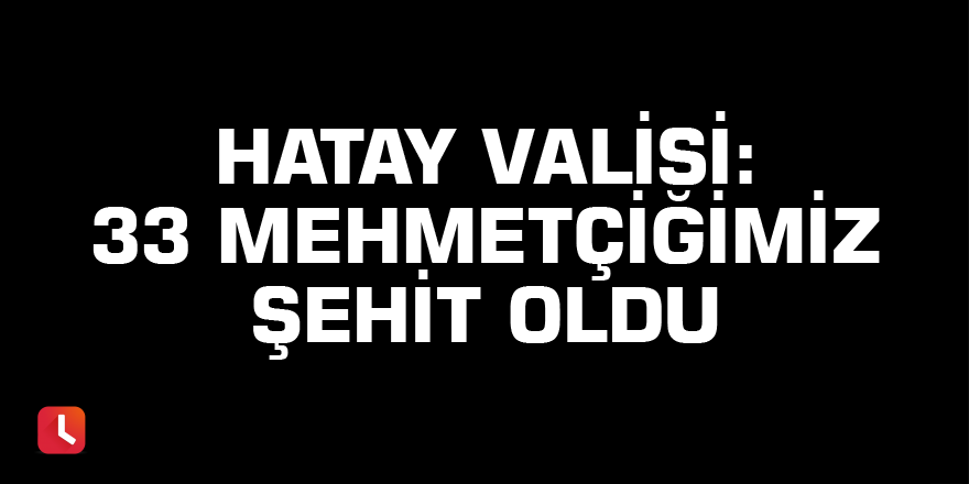 Hatay Valisi: 33 Mehmetçiğimiz şehit oldu.