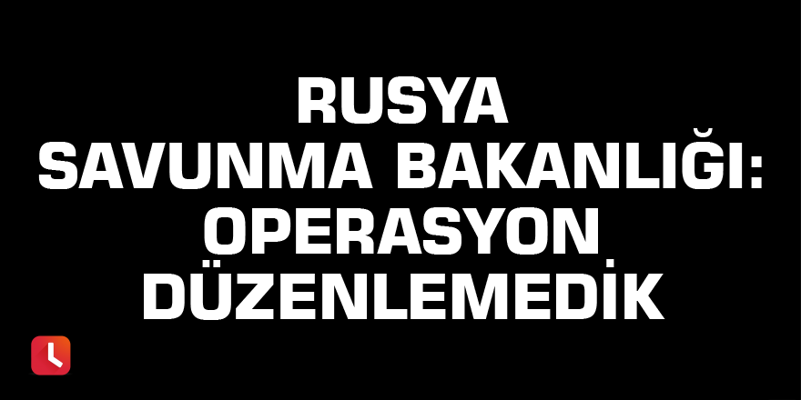 Rusya Savunma Bakanlığı: Operasyon düzenlemedik