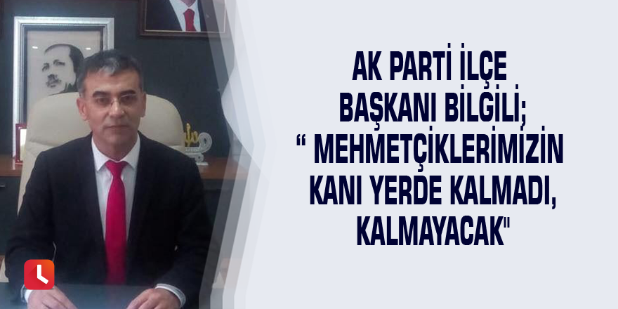 AK Parti İlçe Başkanı Bilgili; “ Mehmetçiklerimizin kanı yerde kalmadı, kalmayacak"