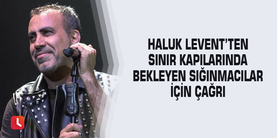 Haluk Levent’ten sınır kapılarında bekleyen sığınmacılar için çağrı