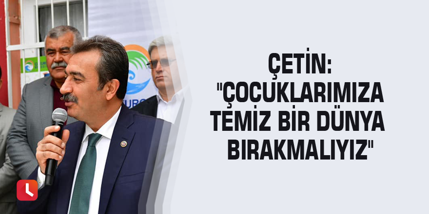 Çetin: "Çocuklarımıza temiz bir dünya bırakmalıyız"