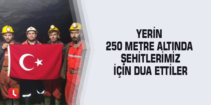 Yerin 250 metre altında şehitlerimiz için dua ettiler