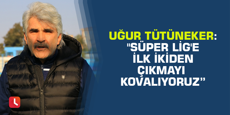 Uğur Tütüneker: "Süper Lig'e ilk ikiden çıkmayı kovalıyoruz”