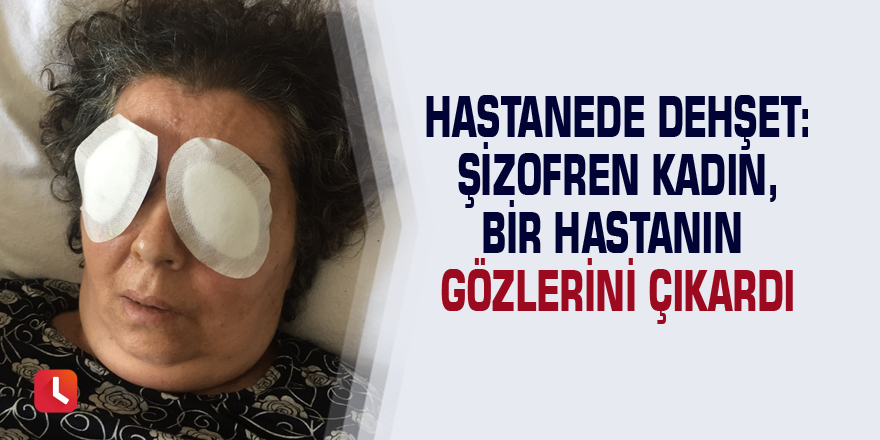 Hastanede dehşet: Şizofren kadın, bir hastanın gözlerini çıkardı