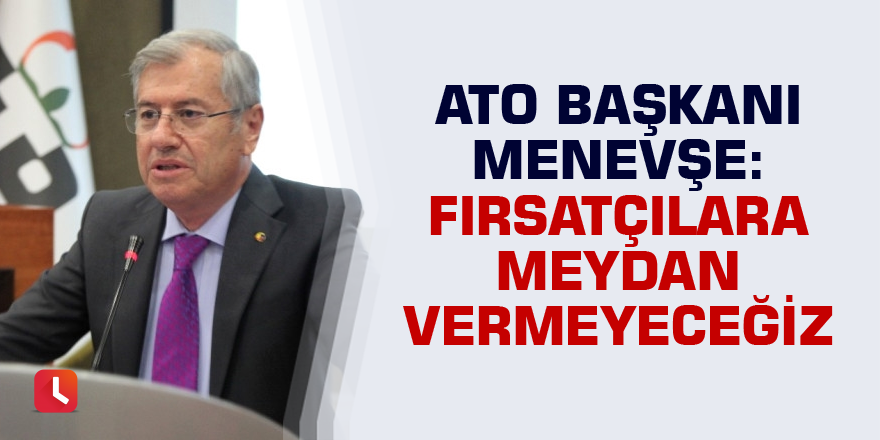 ATO Başkanı Menevşe: Fırsatçılara meydan vermeyeceğiz