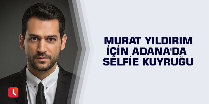 Murat Yıldırım için Adana'da selfie kuyruğu