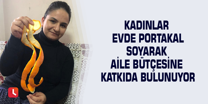 Kadınlar evde portakal soyarak aile bütçesine katkıda bulunuyor