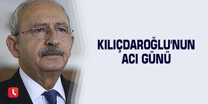 Kılıçdaroğlu'nun acı günü