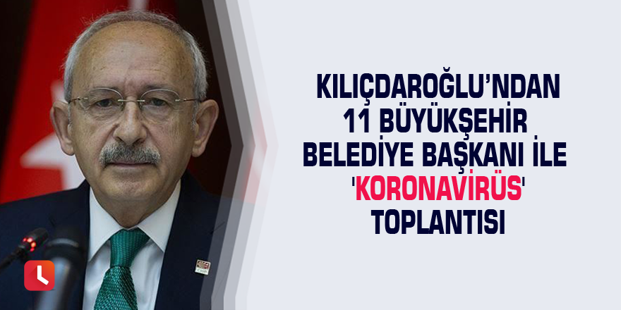 Kılıçdaroğlu’ndan 11 büyükşehir belediye başkanı ile 'Koronavirüs' toplantısı