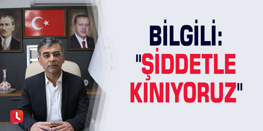 Bilgili: "Şiddetle kınıyoruz"