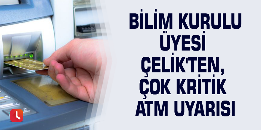 Bilim Kurulu üyesi Çelik'ten, çok kritik ATM uyarısı