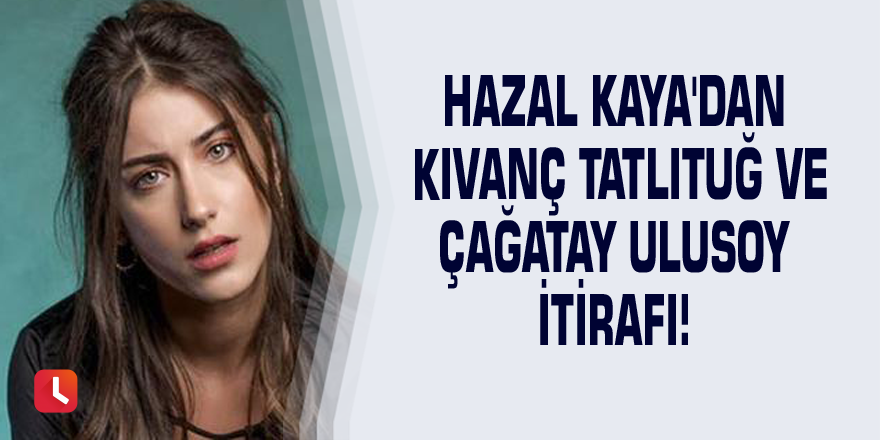 Hazal Kaya'dan Kıvanç Tatlıtuğ ve Çağatay Ulusoy itirafı!